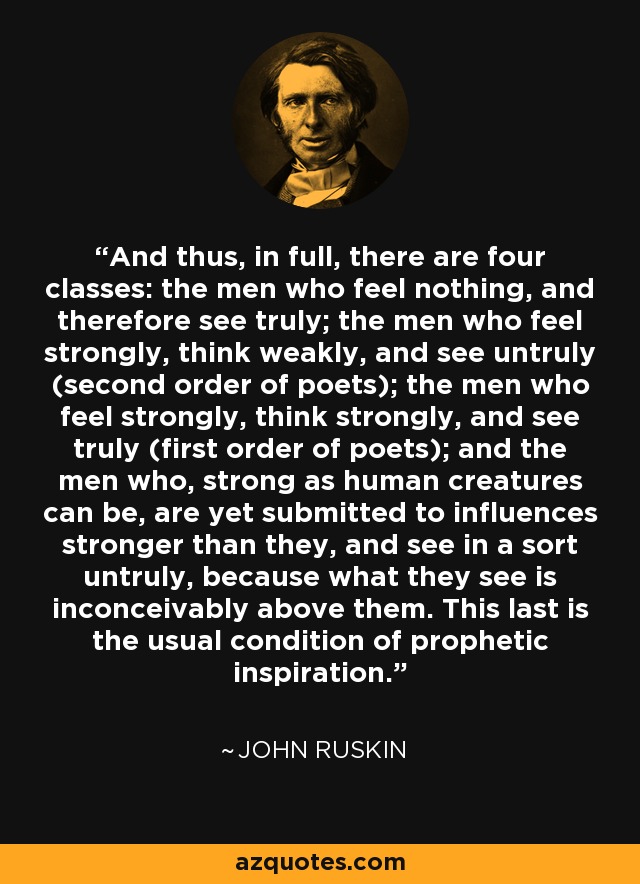 And thus, in full, there are four classes: the men who feel nothing, and therefore see truly; the men who feel strongly, think weakly, and see untruly (second order of poets); the men who feel strongly, think strongly, and see truly (first order of poets); and the men who, strong as human creatures can be, are yet submitted to influences stronger than they, and see in a sort untruly, because what they see is inconceivably above them. This last is the usual condition of prophetic inspiration. - John Ruskin