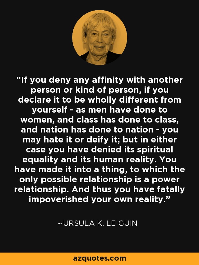 If you deny any affinity with another person or kind of person, if you declare it to be wholly different from yourself - as men have done to women, and class has done to class, and nation has done to nation - you may hate it or deify it; but in either case you have denied its spiritual equality and its human reality. You have made it into a thing, to which the only possible relationship is a power relationship. And thus you have fatally impoverished your own reality. - Ursula K. Le Guin