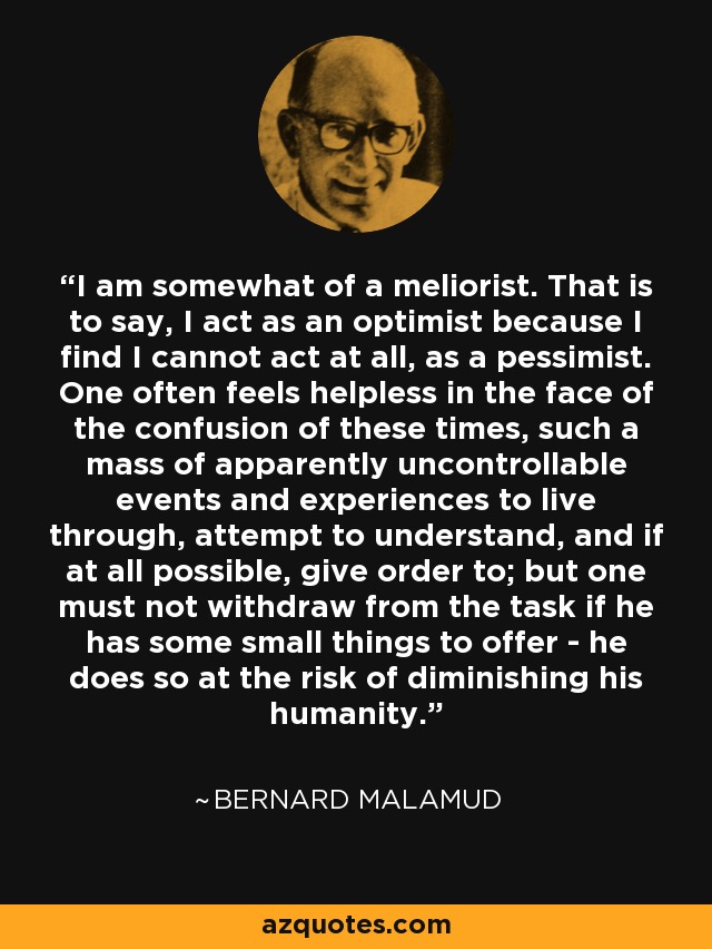 I am somewhat of a meliorist. That is to say, I act as an optimist because I find I cannot act at all, as a pessimist. One often feels helpless in the face of the confusion of these times, such a mass of apparently uncontrollable events and experiences to live through, attempt to understand, and if at all possible, give order to; but one must not withdraw from the task if he has some small things to offer - he does so at the risk of diminishing his humanity. - Bernard Malamud