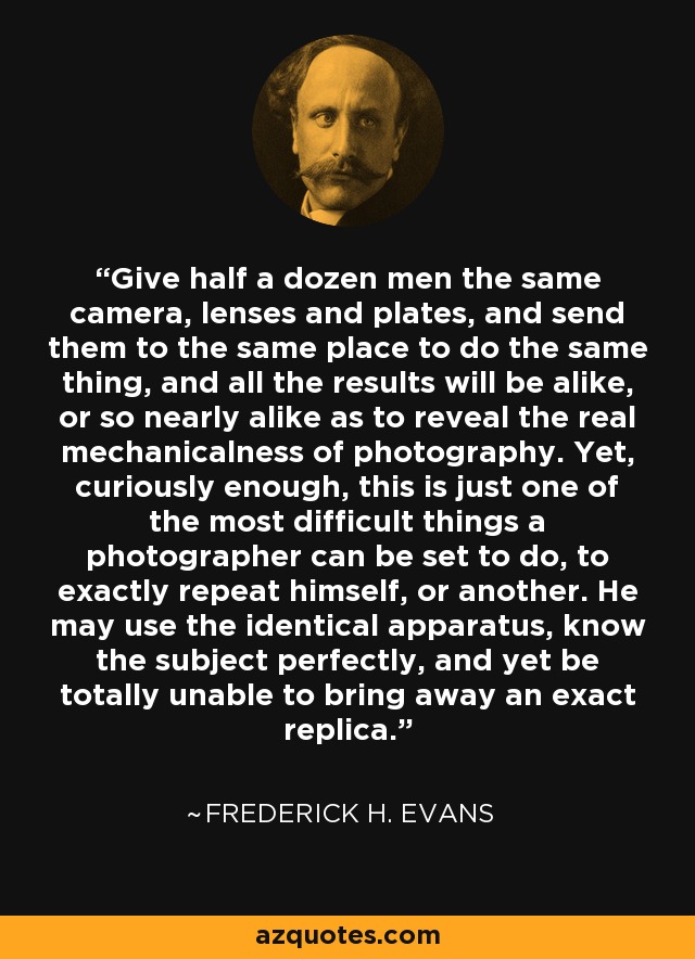 Give half a dozen men the same camera, lenses and plates, and send them to the same place to do the same thing, and all the results will be alike, or so nearly alike as to reveal the real mechanicalness of photography. Yet, curiously enough, this is just one of the most difficult things a photographer can be set to do, to exactly repeat himself, or another. He may use the identical apparatus, know the subject perfectly, and yet be totally unable to bring away an exact replica. - Frederick H. Evans