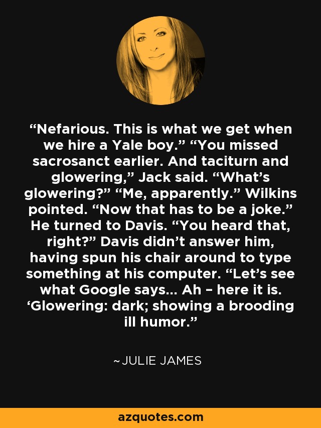 Nefarious. This is what we get when we hire a Yale boy.” “You missed sacrosanct earlier. And taciturn and glowering,” Jack said. “What’s glowering?” “Me, apparently.” Wilkins pointed. “Now that has to be a joke.” He turned to Davis. “You heard that, right?” Davis didn’t answer him, having spun his chair around to type something at his computer. “Let’s see what Google says… Ah – here it is. ‘Glowering: dark; showing a brooding ill humor. - Julie James