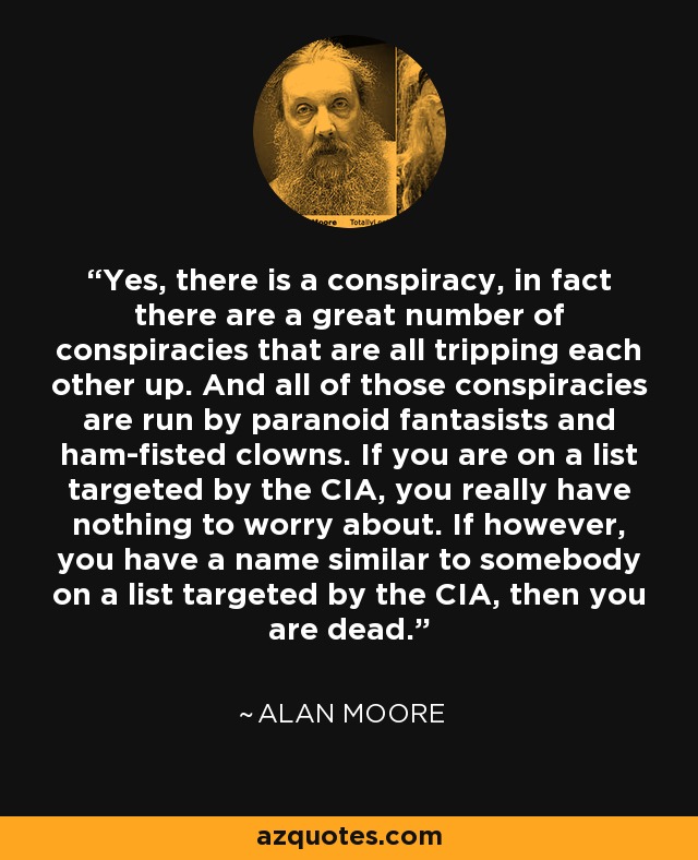Yes, there is a conspiracy, in fact there are a great number of conspiracies that are all tripping each other up. And all of those conspiracies are run by paranoid fantasists and ham-fisted clowns. If you are on a list targeted by the CIA, you really have nothing to worry about. If however, you have a name similar to somebody on a list targeted by the CIA, then you are dead. - Alan Moore