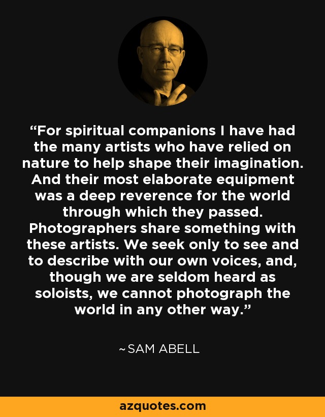 For spiritual companions I have had the many artists who have relied on nature to help shape their imagination. And their most elaborate equipment was a deep reverence for the world through which they passed. Photographers share something with these artists. We seek only to see and to describe with our own voices, and, though we are seldom heard as soloists, we cannot photograph the world in any other way. - Sam Abell