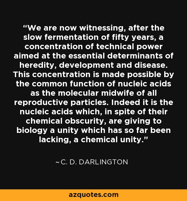 We are now witnessing, after the slow fermentation of fifty years, a concentration of technical power aimed at the essential determinants of heredity, development and disease. This concentration is made possible by the common function of nucleic acids as the molecular midwife of all reproductive particles. Indeed it is the nucleic acids which, in spite of their chemical obscurity, are giving to biology a unity which has so far been lacking, a chemical unity. - C. D. Darlington