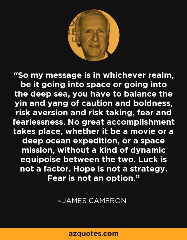 So my message is in whichever realm, be it going into space or going into the deep sea, you have to balance the yin and yang of caution and boldness, risk aversion and risk taking, fear and fearlessness. No great accomplishment takes place, whether it be a movie or a deep ocean expedition, or a space mission, without a kind of dynamic equipoise between the two. Luck is not a factor. Hope is not a strategy. Fear is not an option. - James Cameron