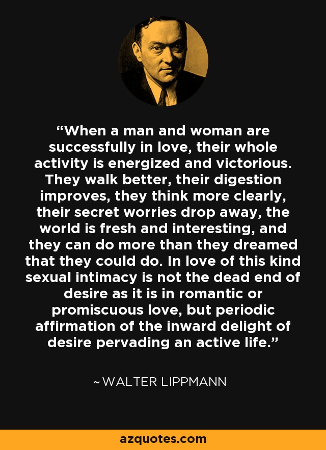 When a man and woman are successfully in love, their whole activity is energized and victorious. They walk better, their digestion improves, they think more clearly, their secret worries drop away, the world is fresh and interesting, and they can do more than they dreamed that they could do. In love of this kind sexual intimacy is not the dead end of desire as it is in romantic or promiscuous love, but periodic affirmation of the inward delight of desire pervading an active life. - Walter Lippmann