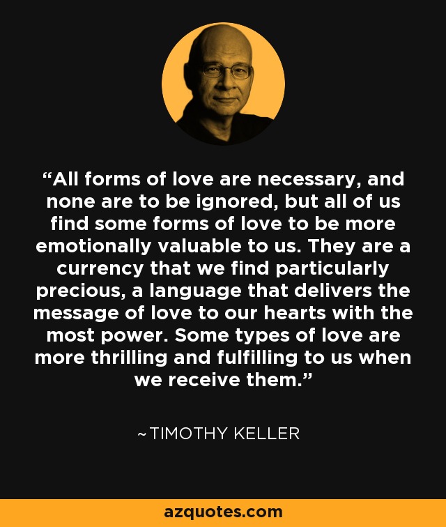 All forms of love are necessary, and none are to be ignored, but all of us find some forms of love to be more emotionally valuable to us. They are a currency that we find particularly precious, a language that delivers the message of love to our hearts with the most power. Some types of love are more thrilling and fulfilling to us when we receive them. - Timothy Keller