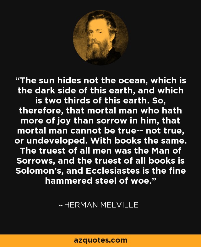 The sun hides not the ocean, which is the dark side of this earth, and which is two thirds of this earth. So, therefore, that mortal man who hath more of joy than sorrow in him, that mortal man cannot be true-- not true, or undeveloped. With books the same. The truest of all men was the Man of Sorrows, and the truest of all books is Solomon’s, and Ecclesiastes is the fine hammered steel of woe. - Herman Melville