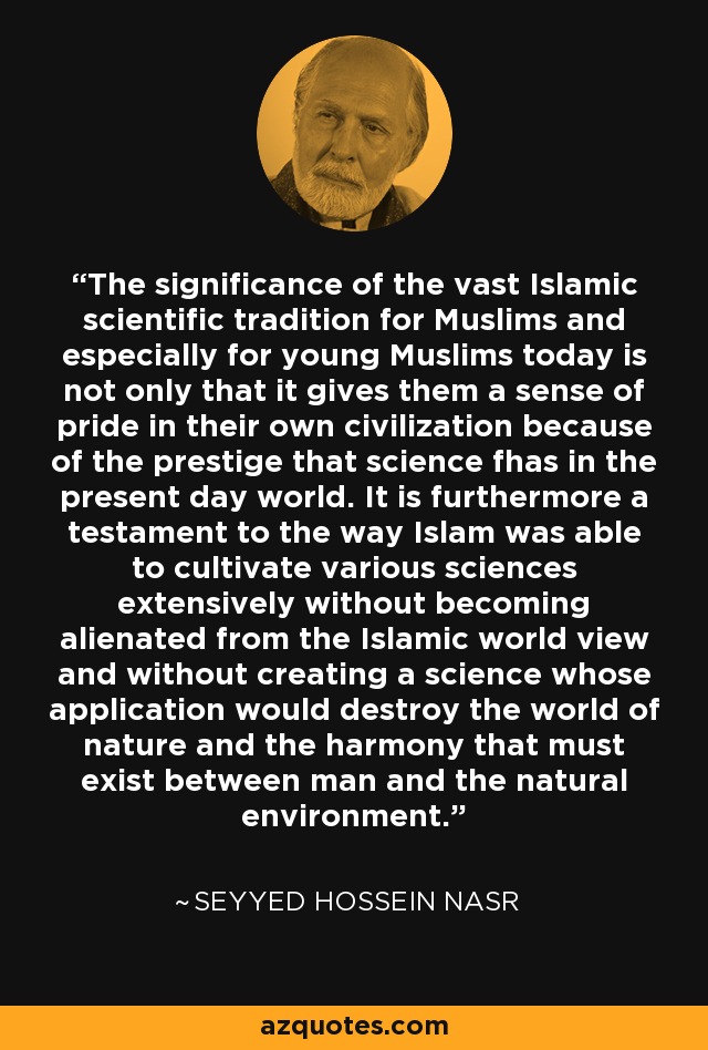The significance of the vast Islamic scientific tradition for Muslims and especially for young Muslims today is not only that it gives them a sense of pride in their own civilization because of the prestige that science fhas in the present day world. It is furthermore a testament to the way Islam was able to cultivate various sciences extensively without becoming alienated from the Islamic world view and without creating a science whose application would destroy the world of nature and the harmony that must exist between man and the natural environment. - Seyyed Hossein Nasr