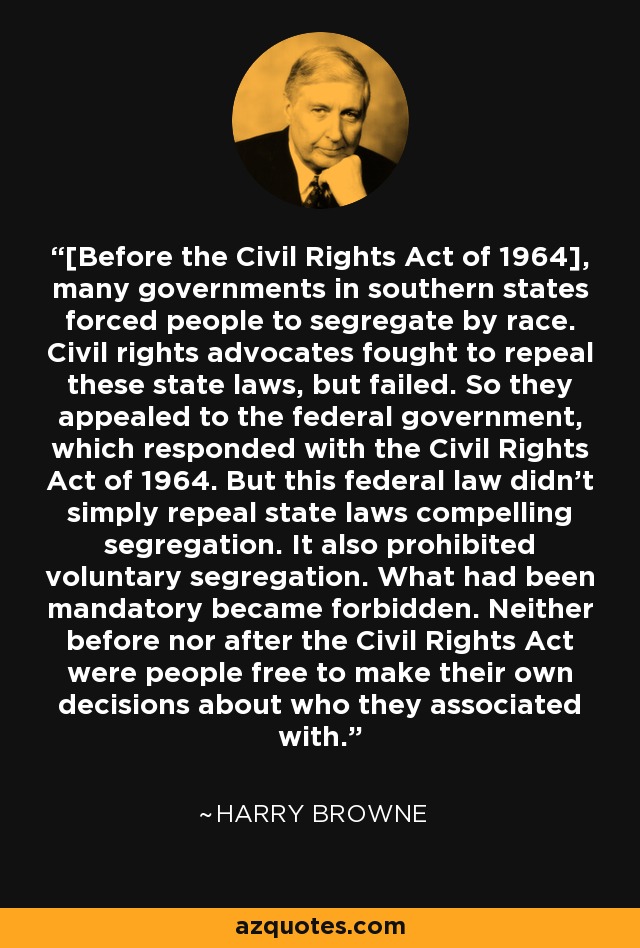 [Before the Civil Rights Act of 1964], many governments in southern states forced people to segregate by race. Civil rights advocates fought to repeal these state laws, but failed. So they appealed to the federal government, which responded with the Civil Rights Act of 1964. But this federal law didn't simply repeal state laws compelling segregation. It also prohibited voluntary segregation. What had been mandatory became forbidden. Neither before nor after the Civil Rights Act were people free to make their own decisions about who they associated with. - Harry Browne