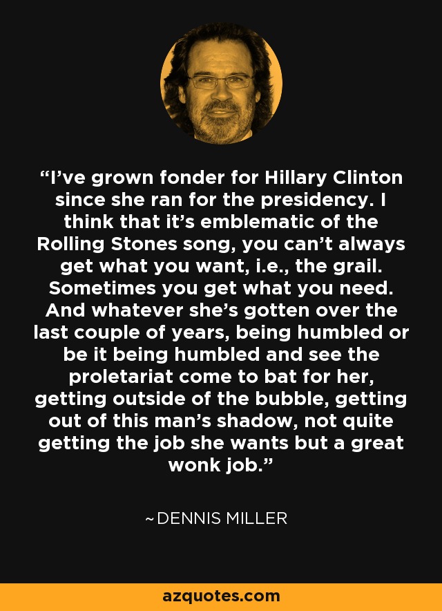 I've grown fonder for Hillary Clinton since she ran for the presidency. I think that it's emblematic of the Rolling Stones song, you can't always get what you want, i.e., the grail. Sometimes you get what you need. And whatever she's gotten over the last couple of years, being humbled or be it being humbled and see the proletariat come to bat for her, getting outside of the bubble, getting out of this man's shadow, not quite getting the job she wants but a great wonk job. - Dennis Miller