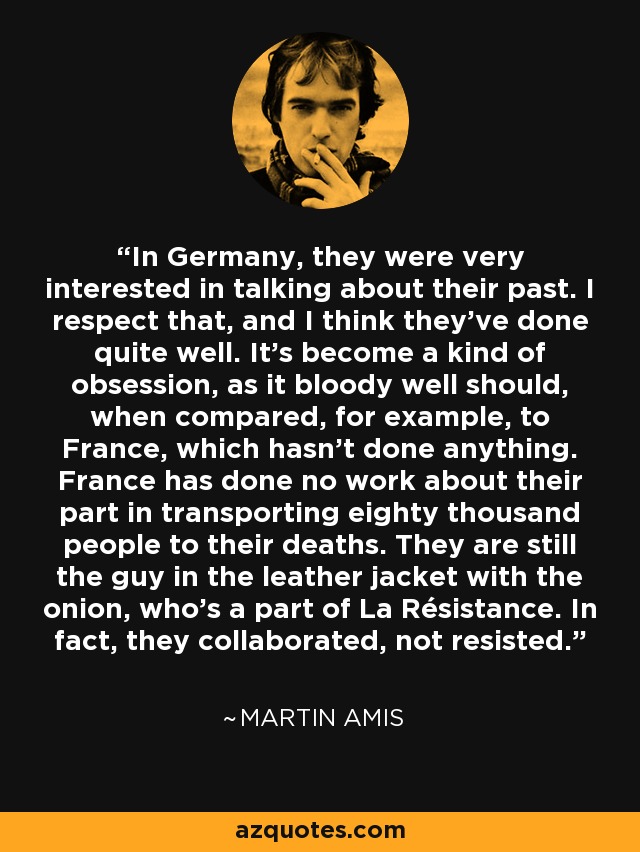 In Germany, they were very interested in talking about their past. I respect that, and I think they've done quite well. It's become a kind of obsession, as it bloody well should, when compared, for example, to France, which hasn't done anything. France has done no work about their part in transporting eighty thousand people to their deaths. They are still the guy in the leather jacket with the onion, who's a part of La Résistance. In fact, they collaborated, not resisted. - Martin Amis