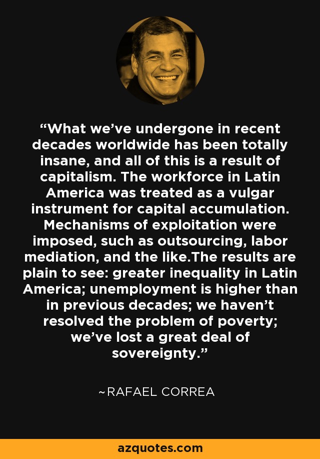 What we've undergone in recent decades worldwide has been totally insane, and all of this is a result of capitalism. The workforce in Latin America was treated as a vulgar instrument for capital accumulation. Mechanisms of exploitation were imposed, such as outsourcing, labor mediation, and the like.The results are plain to see: greater inequality in Latin America; unemployment is higher than in previous decades; we haven't resolved the problem of poverty; we've lost a great deal of sovereignty. - Rafael Correa