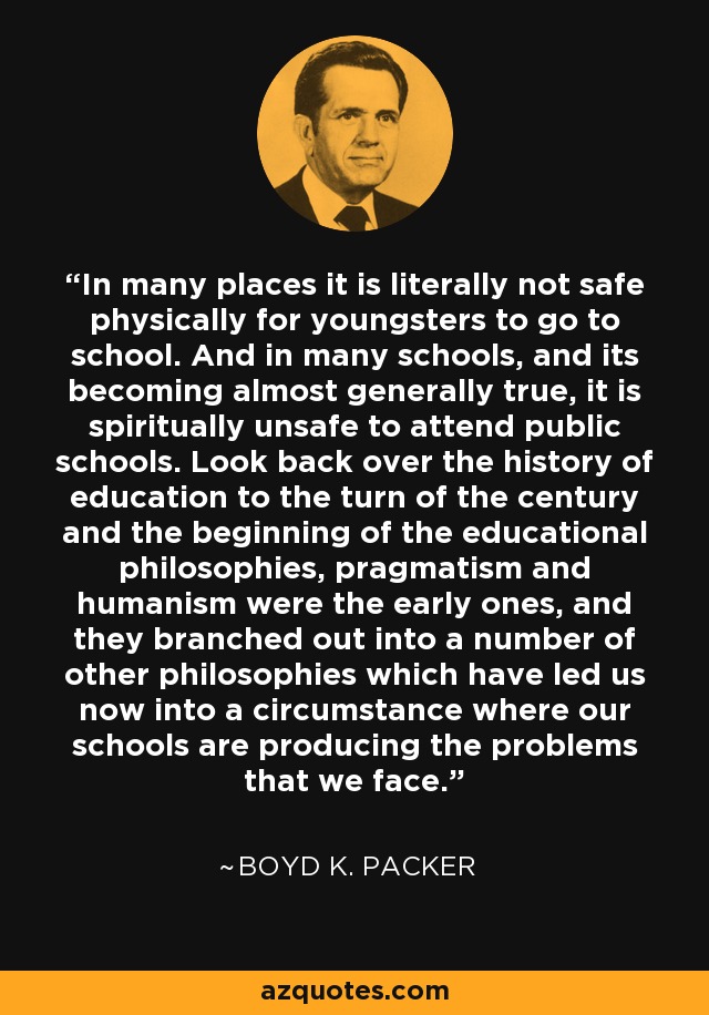 In many places it is literally not safe physically for youngsters to go to school. And in many schools, and its becoming almost generally true, it is spiritually unsafe to attend public schools. Look back over the history of education to the turn of the century and the beginning of the educational philosophies, pragmatism and humanism were the early ones, and they branched out into a number of other philosophies which have led us now into a circumstance where our schools are producing the problems that we face. - Boyd K. Packer