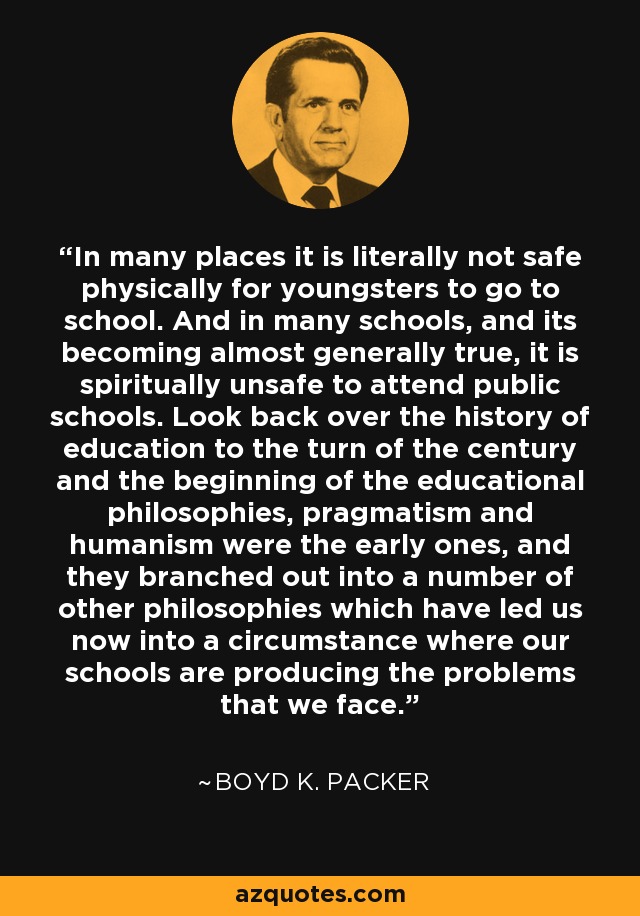 In many places it is literally not safe physically for youngsters to go to school. And in many schools, and its becoming almost generally true, it is spiritually unsafe to attend public schools. Look back over the history of education to the turn of the century and the beginning of the educational philosophies, pragmatism and humanism were the early ones, and they branched out into a number of other philosophies which have led us now into a circumstance where our schools are producing the problems that we face. - Boyd K. Packer