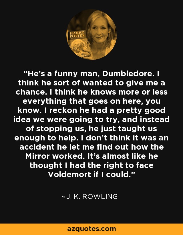 He's a funny man, Dumbledore. I think he sort of wanted to give me a chance. I think he knows more or less everything that goes on here, you know. I reckon he had a pretty good idea we were going to try, and instead of stopping us, he just taught us enough to help. I don't think it was an accident he let me find out how the Mirror worked. It's almost like he thought I had the right to face Voldemort if I could. - J. K. Rowling