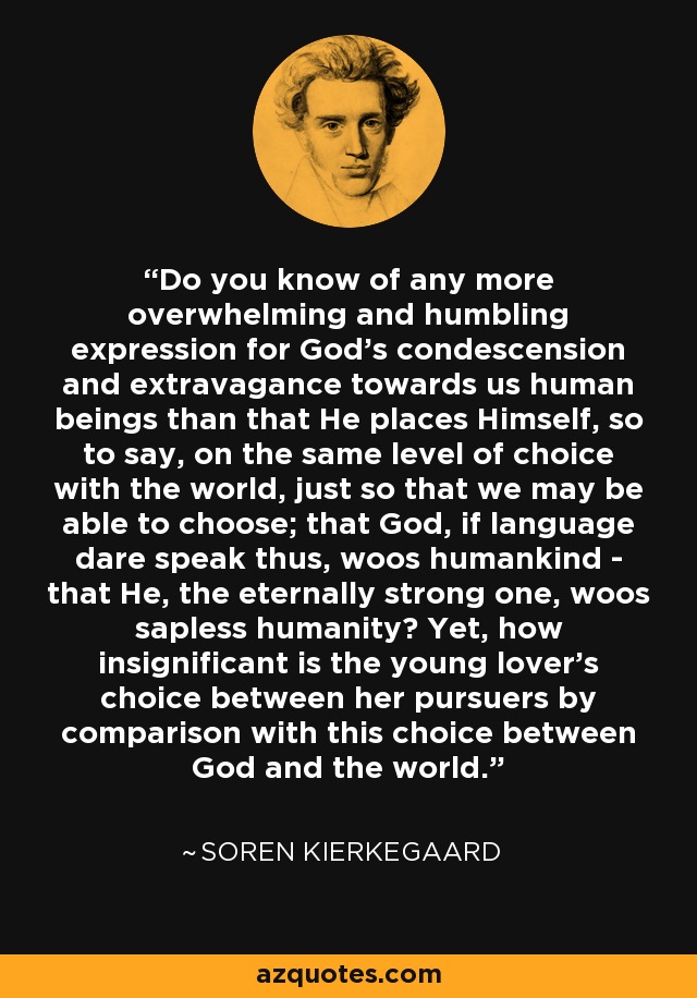 Do you know of any more overwhelming and humbling expression for God's condescension and extravagance towards us human beings than that He places Himself, so to say, on the same level of choice with the world, just so that we may be able to choose; that God, if language dare speak thus, woos humankind - that He, the eternally strong one, woos sapless humanity? Yet, how insignificant is the young lover's choice between her pursuers by comparison with this choice between God and the world. - Soren Kierkegaard