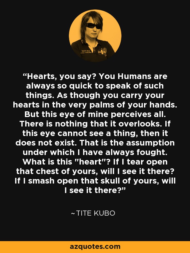 Hearts, you say? You Humans are always so quick to speak of such things. As though you carry your hearts in the very palms of your hands. But this eye of mine perceives all. There is nothing that it overlooks. If this eye cannot see a thing, then it does not exist. That is the assumption under which I have always fought. What is this 