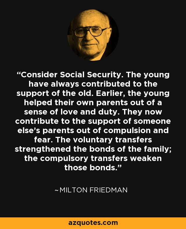 Consider Social Security. The young have always contributed to the support of the old. Earlier, the young helped their own parents out of a sense of love and duty. They now contribute to the support of someone else's parents out of compulsion and fear. The voluntary transfers strengthened the bonds of the family; the compulsory transfers weaken those bonds. - Milton Friedman Consider Social Security. The young have always contributed to the support of the old. Earlier, the young helped their own parents out of a sense of love and duty. They now contribute to the support of someone else's parents out of compulsion and fear. The voluntary transfers strengthened the bonds of the family; the compulsory transfers weaken those bonds. - Milton Friedman