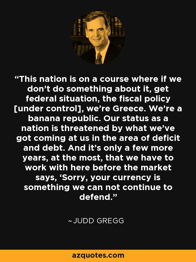 This nation is on a course where if we don't do something about it, get federal situation, the fiscal policy [under control], we're Greece. We're a banana republic. Our status as a nation is threatened by what we’ve got coming at us in the area of deficit and debt. And it’s only a few more years, at the most, that we have to work with here before the market says, ‘Sorry, your currency is something we can not continue to defend.’ - Judd Gregg