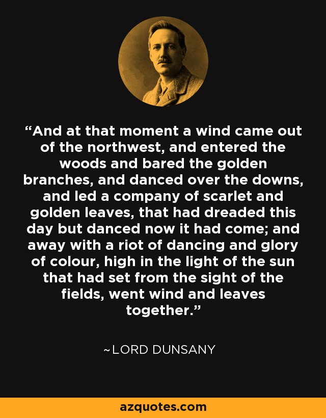 And at that moment a wind came out of the northwest, and entered the woods and bared the golden branches, and danced over the downs, and led a company of scarlet and golden leaves, that had dreaded this day but danced now it had come; and away with a riot of dancing and glory of colour, high in the light of the sun that had set from the sight of the fields, went wind and leaves together. - Lord Dunsany