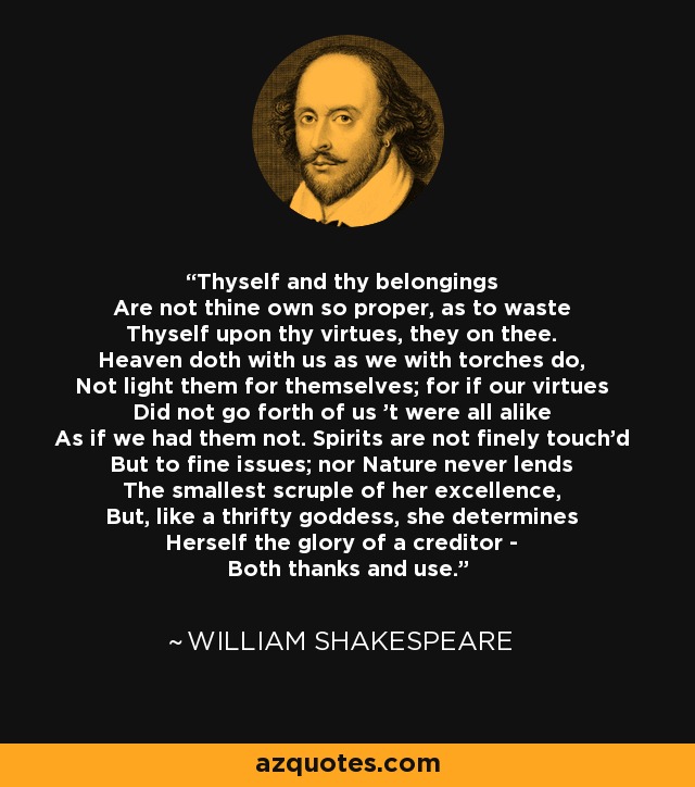 Thyself and thy belongings Are not thine own so proper, as to waste Thyself upon thy virtues, they on thee. Heaven doth with us as we with torches do, Not light them for themselves; for if our virtues Did not go forth of us 't were all alike As if we had them not. Spirits are not finely touch'd But to fine issues; nor Nature never lends The smallest scruple of her excellence, But, like a thrifty goddess, she determines Herself the glory of a creditor - Both thanks and use. - William Shakespeare