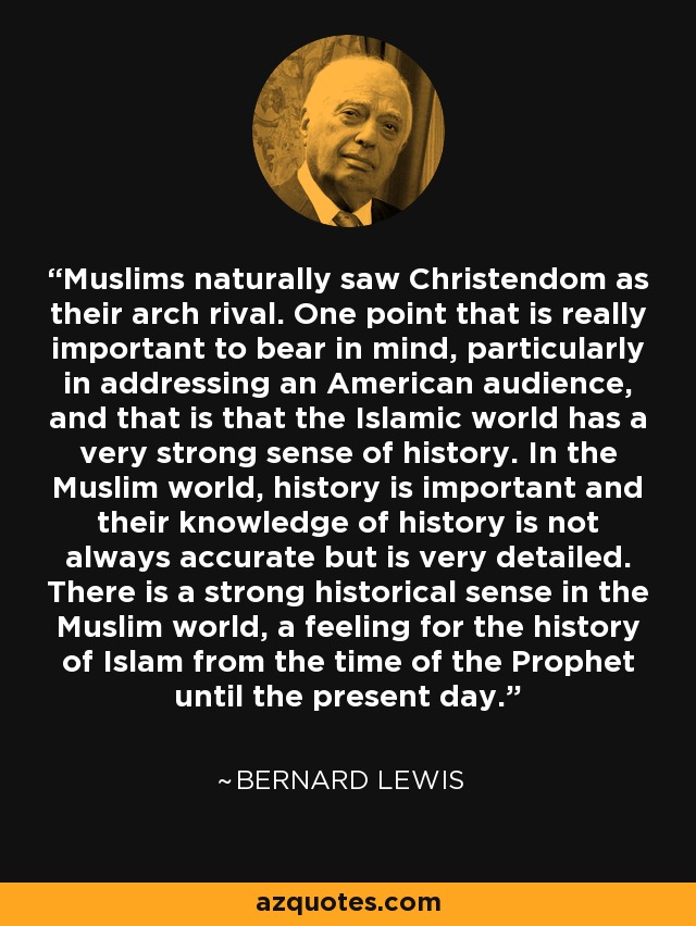 Muslims naturally saw Christendom as their arch rival. One point that is really important to bear in mind, particularly in addressing an American audience, and that is that the Islamic world has a very strong sense of history. In the Muslim world, history is important and their knowledge of history is not always accurate but is very detailed. There is a strong historical sense in the Muslim world, a feeling for the history of Islam from the time of the Prophet until the present day. - Bernard Lewis