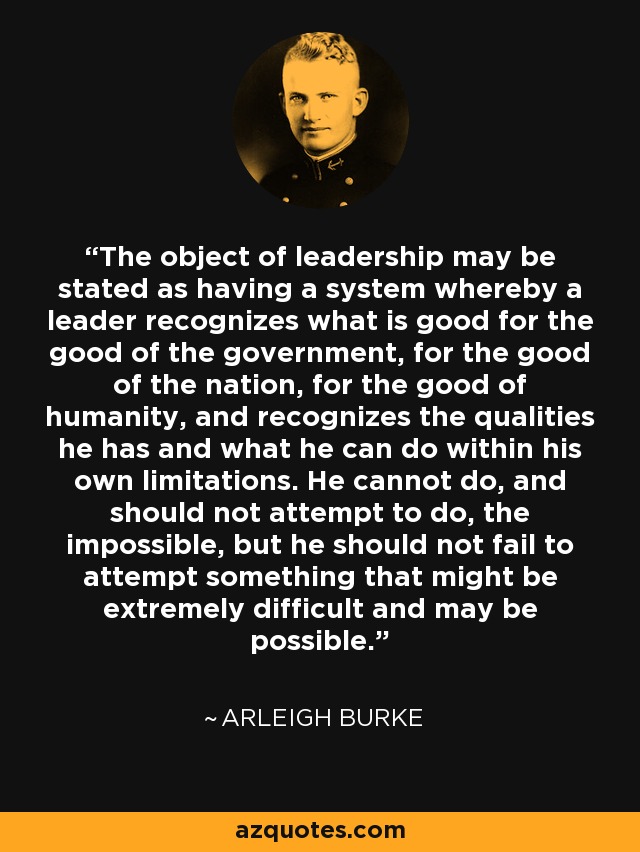 The object of leadership may be stated as having a system whereby a leader recognizes what is good for the good of the government, for the good of the nation, for the good of humanity, and recognizes the qualities he has and what he can do within his own limitations. He cannot do, and should not attempt to do, the impossible, but he should not fail to attempt something that might be extremely difficult and may be possible. - Arleigh Burke