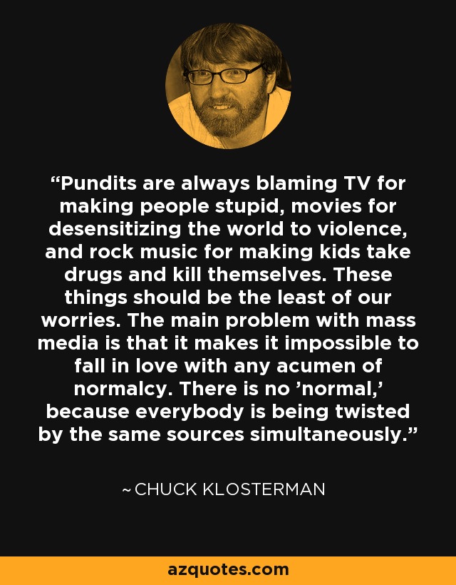 Pundits are always blaming TV for making people stupid, movies for desensitizing the world to violence, and rock music for making kids take drugs and kill themselves. These things should be the least of our worries. The main problem with mass media is that it makes it impossible to fall in love with any acumen of normalcy. There is no 'normal,' because everybody is being twisted by the same sources simultaneously. - Chuck Klosterman