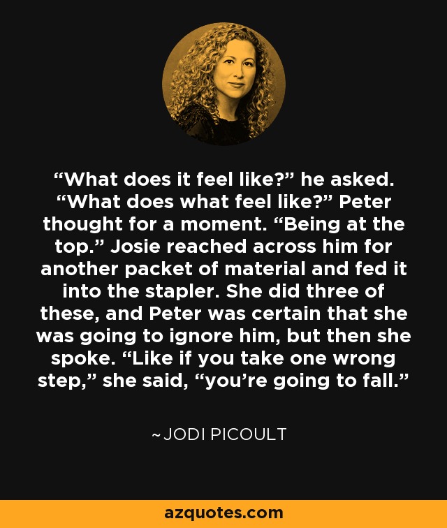 What does it feel like?” he asked. “What does what feel like?” Peter thought for a moment. “Being at the top.” Josie reached across him for another packet of material and fed it into the stapler. She did three of these, and Peter was certain that she was going to ignore him, but then she spoke. “Like if you take one wrong step,” she said, “you’re going to fall. - Jodi Picoult
