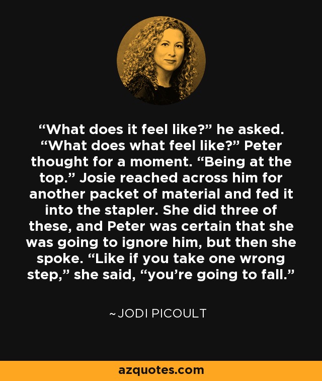 What does it feel like?” he asked. “What does what feel like?” Peter thought for a moment. “Being at the top.” Josie reached across him for another packet of material and fed it into the stapler. She did three of these, and Peter was certain that she was going to ignore him, but then she spoke. “Like if you take one wrong step,” she said, “you’re going to fall. - Jodi Picoult