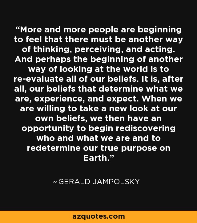 More and more people are beginning to feel that there must be another way of thinking, perceiving, and acting. And perhaps the beginning of another way of looking at the world is to re-evaluate all of our beliefs. It is, after all, our beliefs that determine what we are, experience, and expect. When we are willing to take a new look at our own beliefs, we then have an opportunity to begin rediscovering who and what we are and to redetermine our true purpose on Earth. - Gerald Jampolsky