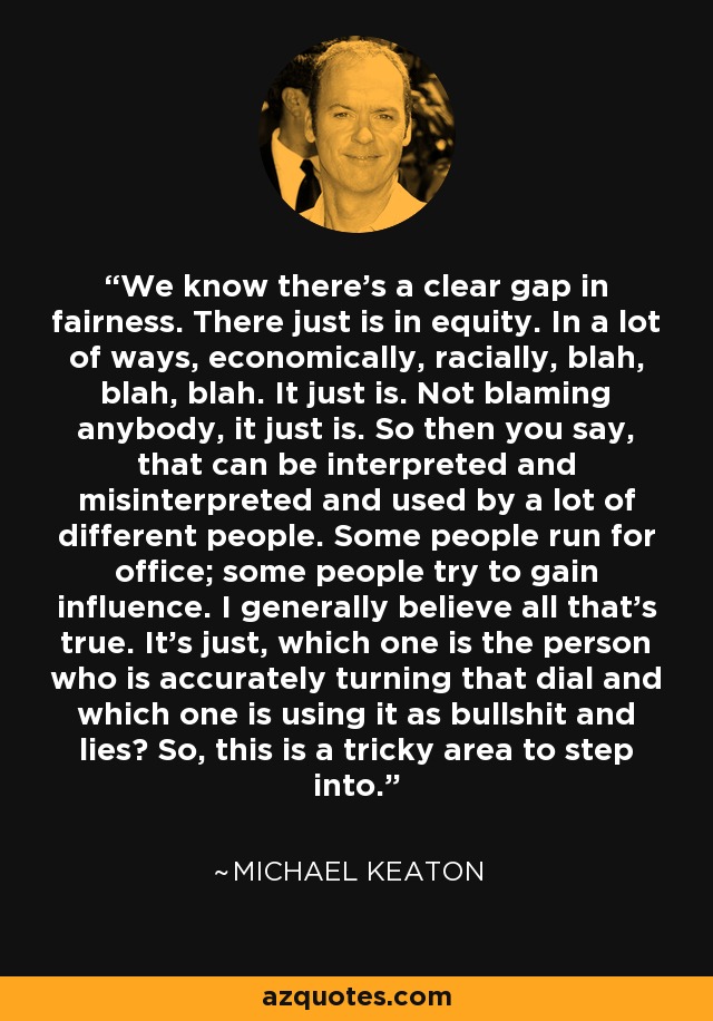 We know there's a clear gap in fairness. There just is in equity. In a lot of ways, economically, racially, blah, blah, blah. It just is. Not blaming anybody, it just is. So then you say, that can be interpreted and misinterpreted and used by a lot of different people. Some people run for office; some people try to gain influence. I generally believe all that's true. It's just, which one is the person who is accurately turning that dial and which one is using it as bullshit and lies? So, this is a tricky area to step into. - Michael Keaton