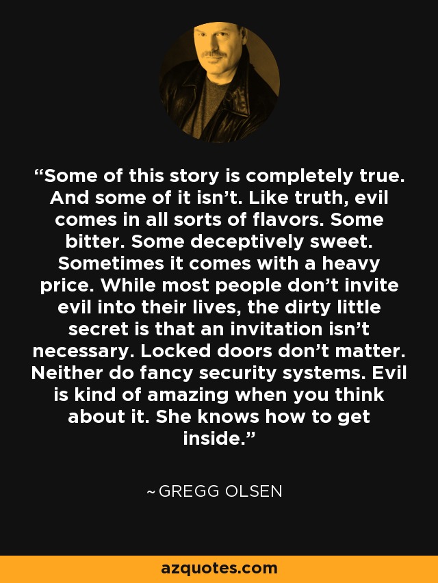Some of this story is completely true. And some of it isn't. Like truth, evil comes in all sorts of flavors. Some bitter. Some deceptively sweet. Sometimes it comes with a heavy price. While most people don't invite evil into their lives, the dirty little secret is that an invitation isn't necessary. Locked doors don't matter. Neither do fancy security systems. Evil is kind of amazing when you think about it. She knows how to get inside. - Gregg Olsen