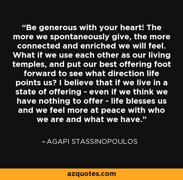 Be generous with your heart! The more we spontaneously give, the more connected and enriched we will feel. What if we use each other as our living temples, and put our best offering foot forward to see what direction life points us? I believe that if we live in a state of offering - even if we think we have nothing to offer - life blesses us and we feel more at peace with who we are and what we have. - Agapi Stassinopoulos