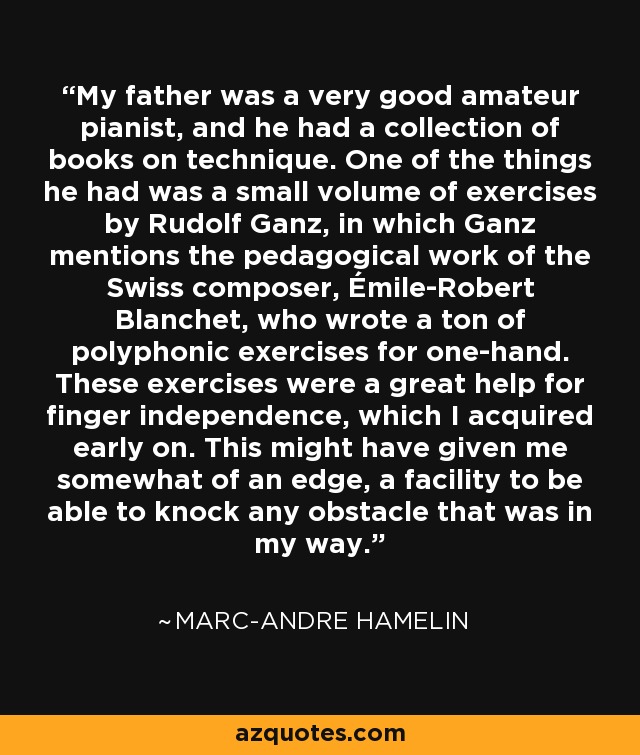 My father was a very good amateur pianist, and he had a collection of books on technique. One of the things he had was a small volume of exercises by Rudolf Ganz, in which Ganz mentions the pedagogical work of the Swiss composer, Émile-Robert Blanchet, who wrote a ton of polyphonic exercises for one-hand. These exercises were a great help for finger independence, which I acquired early on. This might have given me somewhat of an edge, a facility to be able to knock any obstacle that was in my way. - Marc-Andre Hamelin