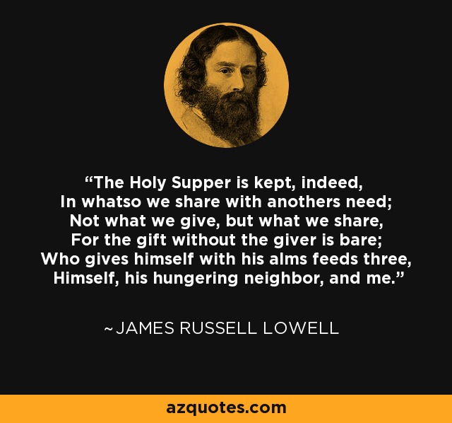 The Holy Supper is kept, indeed, In whatso we share with anothers need; Not what we give, but what we share, For the gift without the giver is bare; Who gives himself with his alms feeds three, Himself, his hungering neighbor, and me. - James Russell Lowell