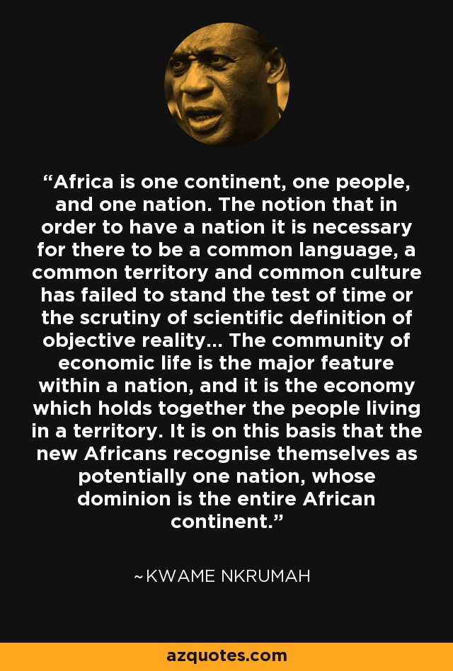 Africa is one continent, one people, and one nation. The notion that in order to have a nation it is necessary for there to be a common language, a common territory and common culture has failed to stand the test of time or the scrutiny of scientific definition of objective reality... The community of economic life is the major feature within a nation, and it is the economy which holds together the people living in a territory. It is on this basis that the new Africans recognise themselves as potentially one nation, whose dominion is the entire African continent. - Kwame Nkrumah