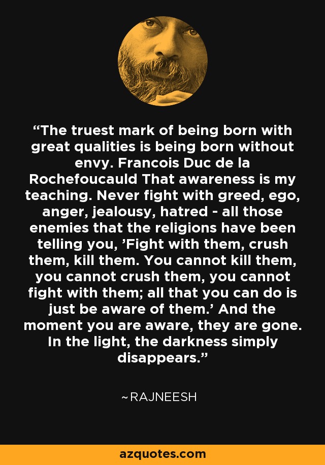 The truest mark of being born with great qualities is being born without envy. Francois Duc de la Rochefoucauld That awareness is my teaching. Never fight with greed, ego, anger, jealousy, hatred - all those enemies that the religions have been telling you, 'Fight with them, crush them, kill them. You cannot kill them, you cannot crush them, you cannot fight with them; all that you can do is just be aware of them.' And the moment you are aware, they are gone. In the light, the darkness simply disappears. - Rajneesh