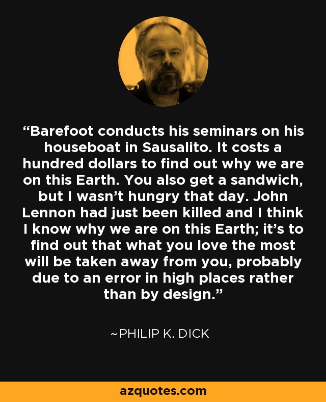 Barefoot conducts his seminars on his houseboat in Sausalito. It costs a hundred dollars to find out why we are on this Earth. You also get a sandwich, but I wasn't hungry that day. John Lennon had just been killed and I think I know why we are on this Earth; it's to find out that what you love the most will be taken away from you, probably due to an error in high places rather than by design. - Philip K. Dick