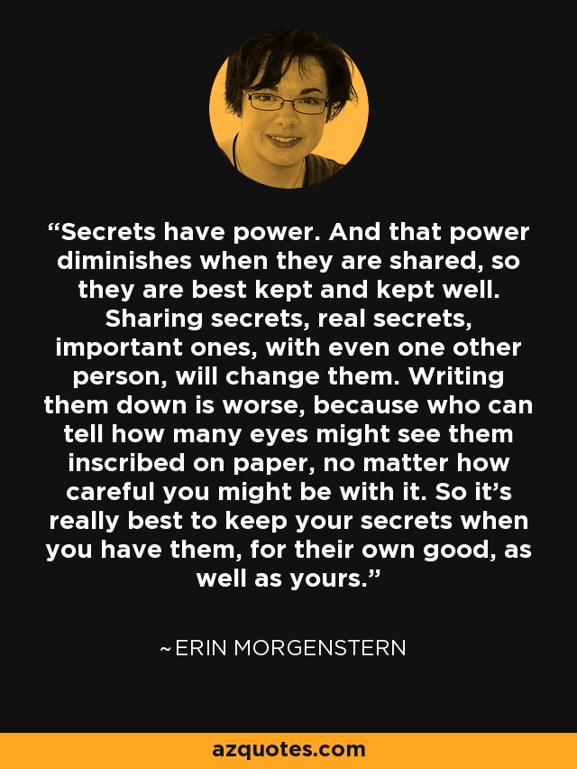 Secrets have power. And that power diminishes when they are shared, so they are best kept and kept well. Sharing secrets, real secrets, important ones, with even one other person, will change them. Writing them down is worse, because who can tell how many eyes might see them inscribed on paper, no matter how careful you might be with it. So it's really best to keep your secrets when you have them, for their own good, as well as yours. - Erin Morgenstern