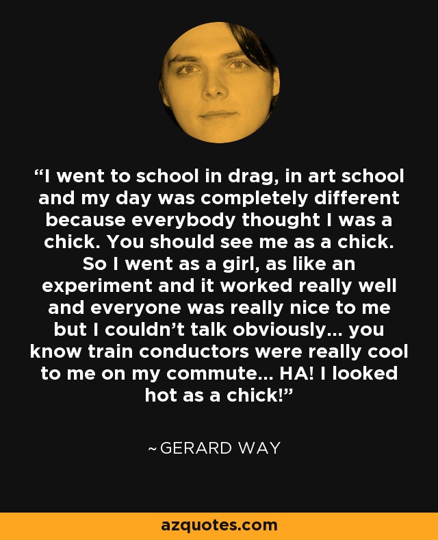 I went to school in drag, in art school and my day was completely different because everybody thought I was a chick. You should see me as a chick. So I went as a girl, as like an experiment and it worked really well and everyone was really nice to me but I couldn't talk obviously... you know train conductors were really cool to me on my commute... HA! I looked hot as a chick! - Gerard Way