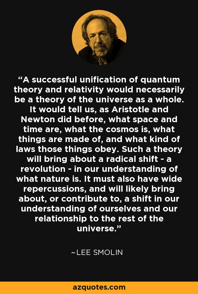 A successful unification of quantum theory and relativity would necessarily be a theory of the universe as a whole. It would tell us, as Aristotle and Newton did before, what space and time are, what the cosmos is, what things are made of, and what kind of laws those things obey. Such a theory will bring about a radical shift - a revolution - in our understanding of what nature is. It must also have wide repercussions, and will likely bring about, or contribute to, a shift in our understanding of ourselves and our relationship to the rest of the universe. - Lee Smolin