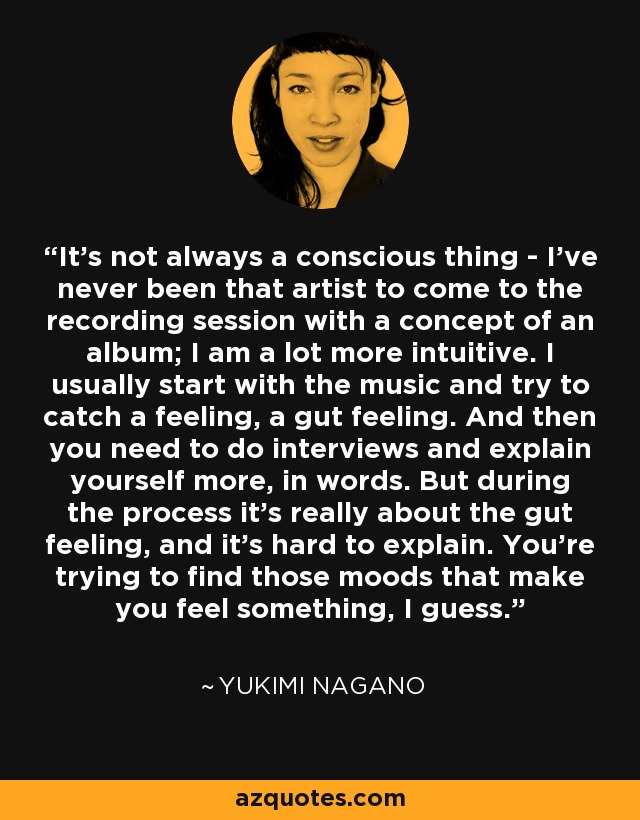 It's not always a conscious thing - I've never been that artist to come to the recording session with a concept of an album; I am a lot more intuitive. I usually start with the music and try to catch a feeling, a gut feeling. And then you need to do interviews and explain yourself more, in words. But during the process it's really about the gut feeling, and it's hard to explain. You're trying to find those moods that make you feel something, I guess. - Yukimi Nagano