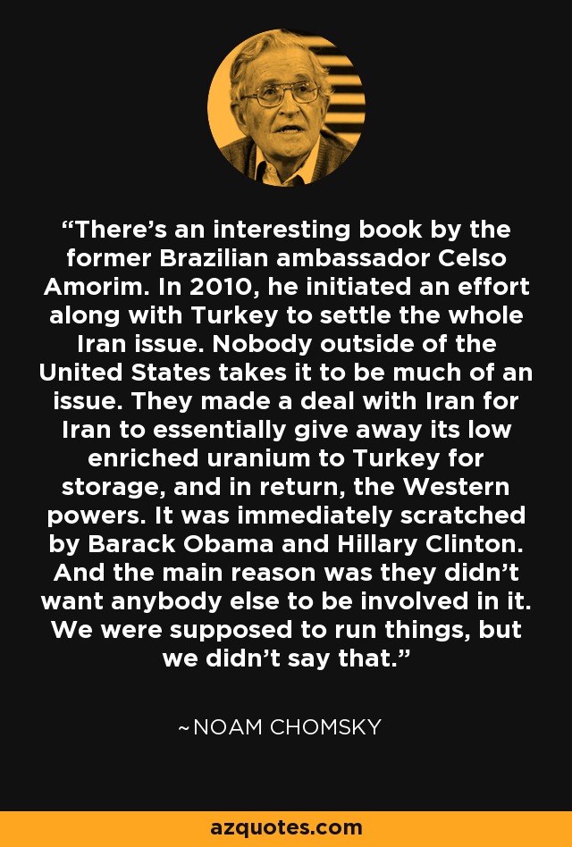 There's an interesting book by the former Brazilian ambassador Celso Amorim. In 2010, he initiated an effort along with Turkey to settle the whole Iran issue. Nobody outside of the United States takes it to be much of an issue. They made a deal with Iran for Iran to essentially give away its low enriched uranium to Turkey for storage, and in return, the Western powers. It was immediately scratched by Barack Obama and Hillary Clinton. And the main reason was they didn't want anybody else to be involved in it. We were supposed to run things, but we didn't say that. - Noam Chomsky