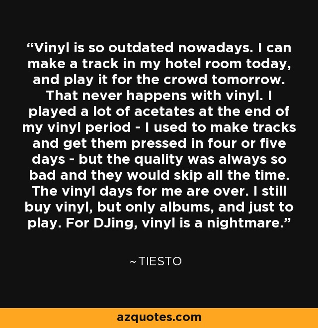 Vinyl is so outdated nowadays. I can make a track in my hotel room today, and play it for the crowd tomorrow. That never happens with vinyl. I played a lot of acetates at the end of my vinyl period - I used to make tracks and get them pressed in four or five days - but the quality was always so bad and they would skip all the time. The vinyl days for me are over. I still buy vinyl, but only albums, and just to play. For DJing, vinyl is a nightmare. - Tiesto