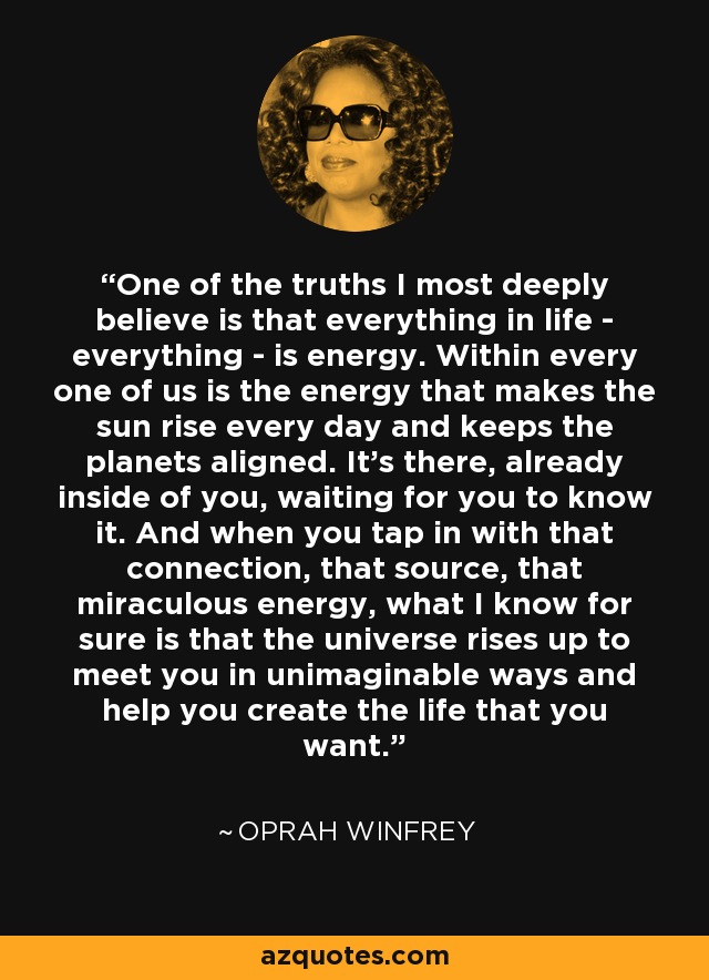 One of the truths I most deeply believe is that everything in life - everything - is energy. Within every one of us is the energy that makes the sun rise every day and keeps the planets aligned. It's there, already inside of you, waiting for you to know it. And when you tap in with that connection, that source, that miraculous energy, what I know for sure is that the universe rises up to meet you in unimaginable ways and help you create the life that you want. - Oprah Winfrey