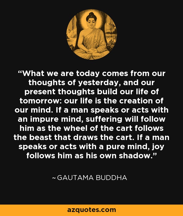 What we are today comes from our thoughts of yesterday, and our present thoughts build our life of tomorrow: our life is the creation of our mind. If a man speaks or acts with an impure mind, suffering will follow him as the wheel of the cart follows the beast that draws the cart. If a man speaks or acts with a pure mind, joy follows him as his own shadow. - Gautama Buddha