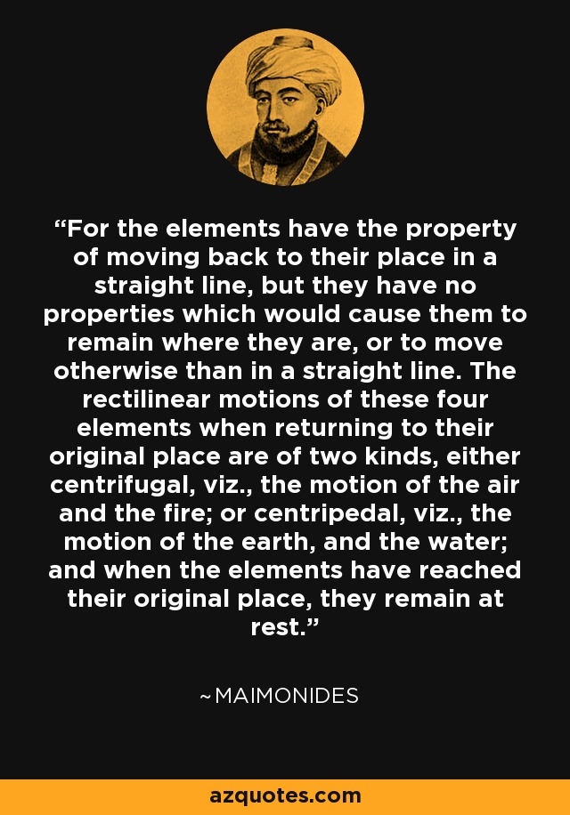 For the elements have the property of moving back to their place in a straight line, but they have no properties which would cause them to remain where they are, or to move otherwise than in a straight line. The rectilinear motions of these four elements when returning to their original place are of two kinds, either centrifugal, viz., the motion of the air and the fire; or centripedal, viz., the motion of the earth, and the water; and when the elements have reached their original place, they remain at rest. - Maimonides
