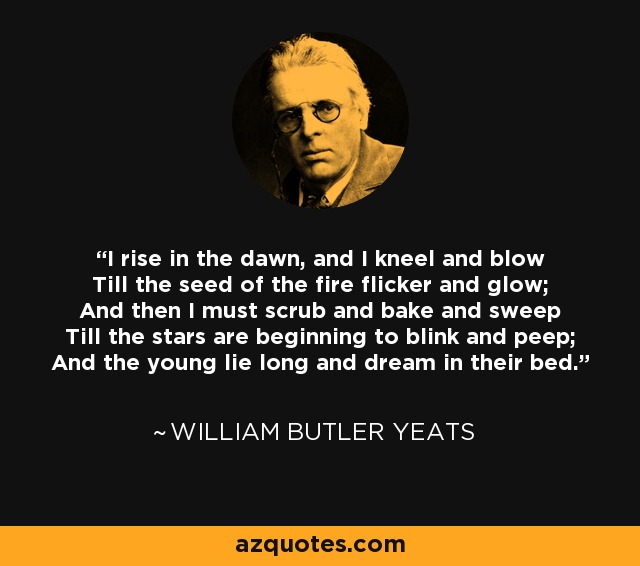 I rise in the dawn, and I kneel and blow Till the seed of the fire flicker and glow; And then I must scrub and bake and sweep Till the stars are beginning to blink and peep; And the young lie long and dream in their bed. - William Butler Yeats